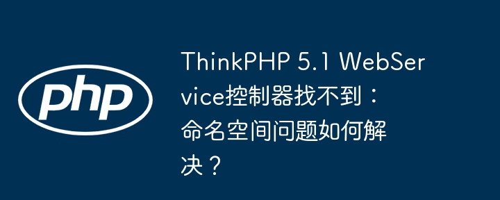 thinkphp 5.1 webservice控制器找不到:命名空间问题如何解决?