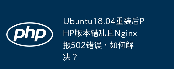 ubuntu18.04重装后php版本错乱且nginx报502错误,如何解决?