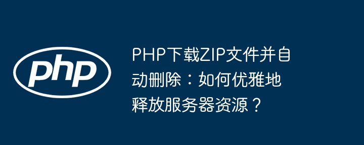 php下载zip文件并自动删除:如何优雅地释放服务器资源?