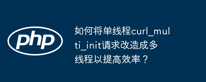 如何将单线程curl_multi_init请求改造成多线程以提高效率?