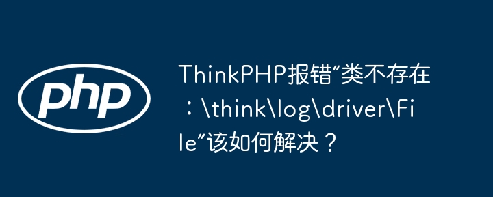 thinkphp报错“类不存在:thinklogdriverfile”该如何解决?