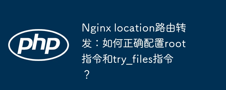 nginx location路由转发:如何正确配置root指令和try_files指令?