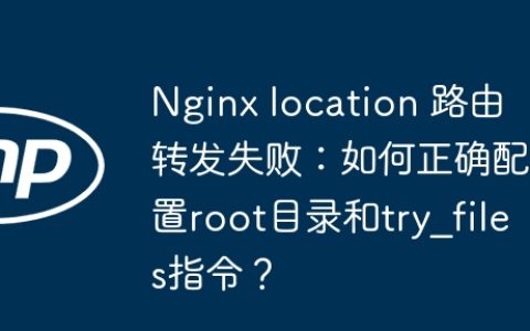 Nginx location 路由转发失败：如何正确配置root目录和try_files指令？