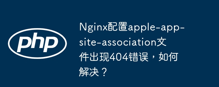 nginx配置apple-app-site-association文件出现404错误,如何解决?