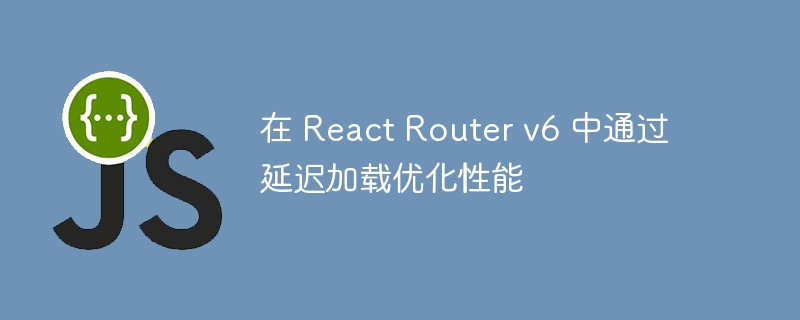 在 react router v6 中通过延迟加载优化性能