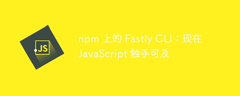npm 上的 fastly cli：现在 javascript 触手可及