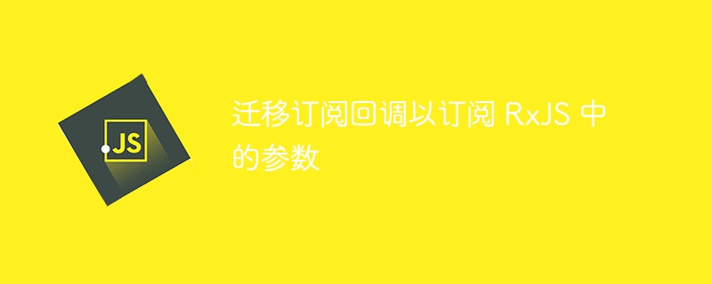 迁移订阅回调以订阅 rxjs 中的参数
