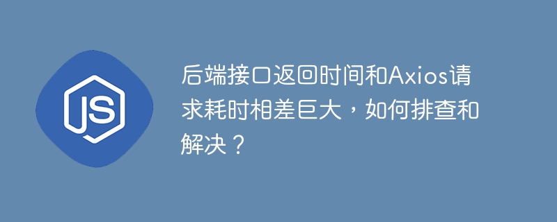 后端接口返回时间和axios请求耗时相差巨大,如何排查和解决?