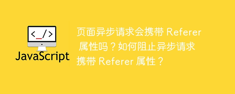 页面异步请求会携带 referer 属性吗?如何阻止异步请求携带 referer 属性?