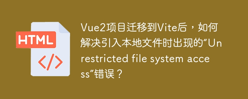 Vue2项目迁移到Vite后，如何解决引入本地文件时出现的“Unrestricted file system access”错误？