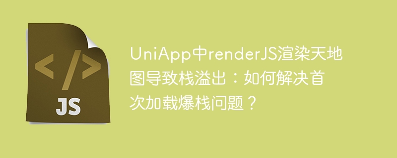 uniapp中renderjs渲染天地图导致栈溢出:如何解决首次加载爆栈问题?