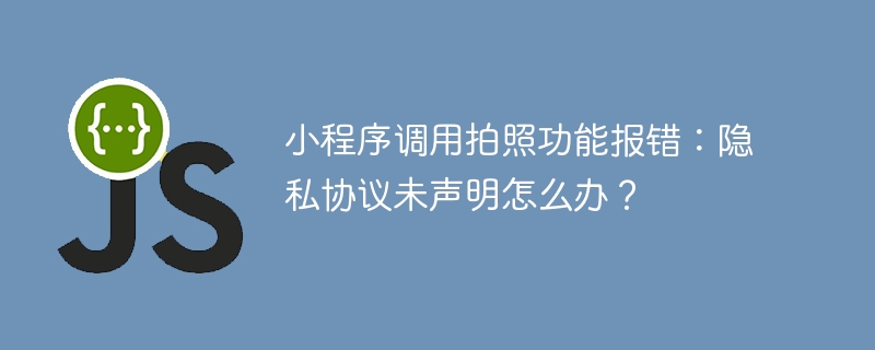 小程序调用拍照功能报错:隐私协议未声明怎么办?