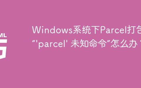 Windows系统下Parcel打包报错“’parcel’ 未知命令”怎么办？