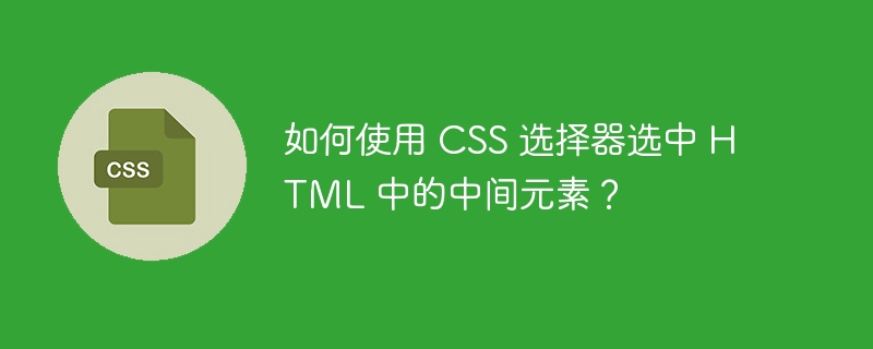 如何使用 css 选择器选中 html 中的中间元素?