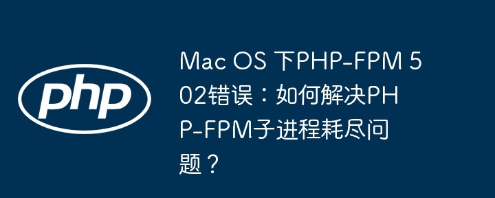 mac os 下php-fpm 502错误:如何解决php-fpm子进程耗尽问题?