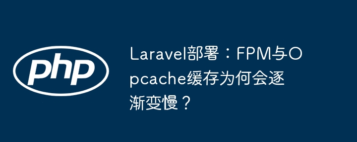 laravel部署:fpm与opcache缓存为何会逐渐变慢?
