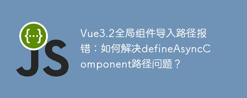 vue3.2全局组件导入路径报错:如何解决defineasynccomponent路径问题?