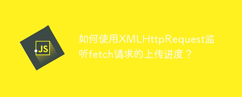 如何使用xmlhttprequest监听fetch请求的上传进度?