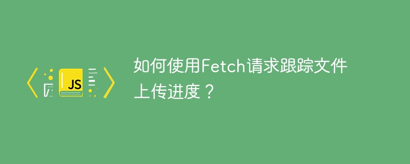 如何使用fetch请求跟踪文件上传进度？