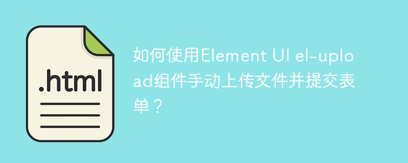 如何使用Element UI el-upload组件手动上传文件并提交表单?