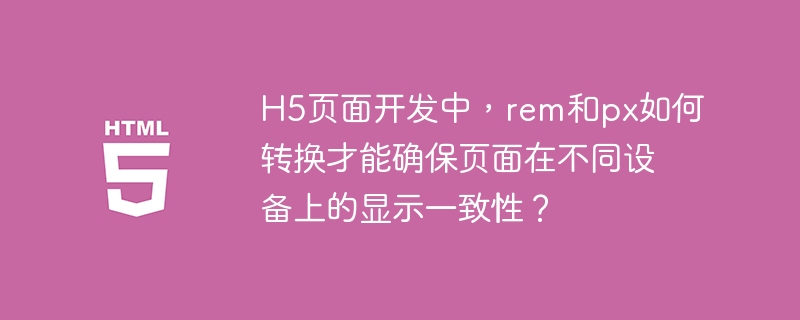 H5页面开发中，rem和px如何转换才能确保页面在不同设备上的显示一致性？