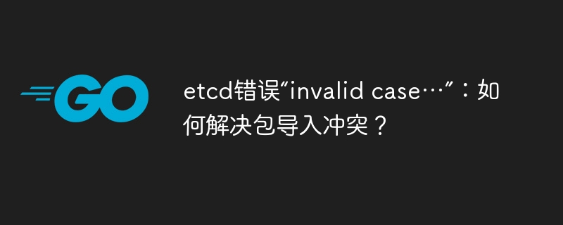 etcd错误“invalid case…”:如何解决包导入冲突?