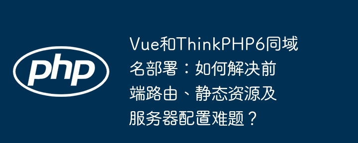vue和thinkphp6同域名部署:如何解决前端路由、静态资源及服务器配置难题?