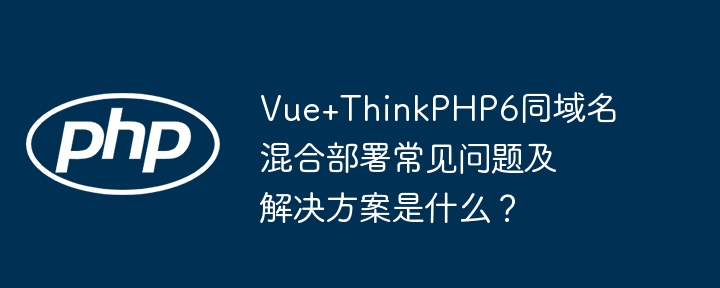 vue+thinkphp6同域名混合部署常见问题及解决方案是什么?