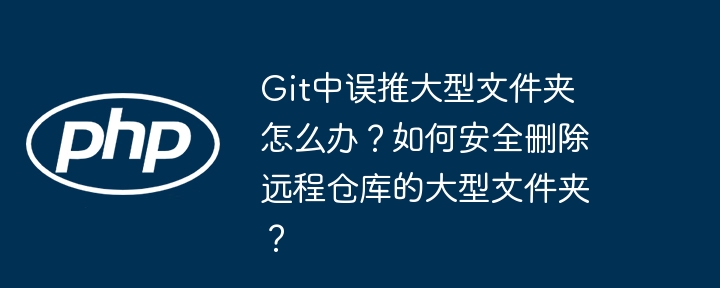 git中误推大型文件夹怎么办?如何安全删除远程仓库的大型文件夹?