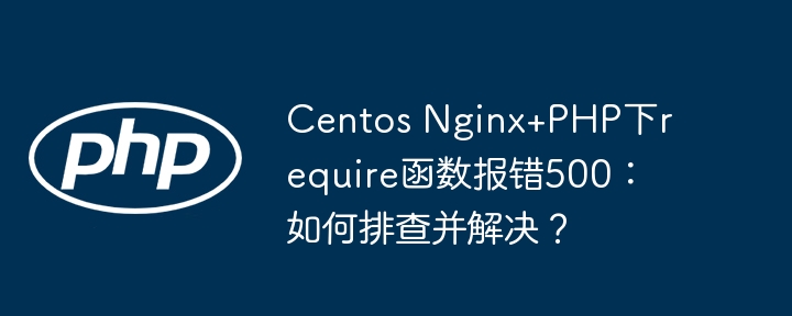 centos nginx+php下require函数报错500:如何排查并解决?