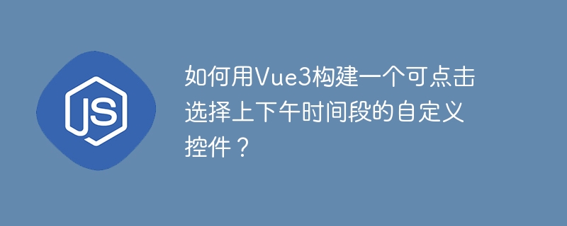 如何用vue3构建一个可点击选择上下午时间段的自定义控件?