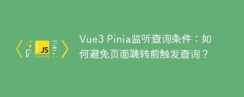 vue3 pinia监听查询条件:如何避免页面跳转前触发查询?