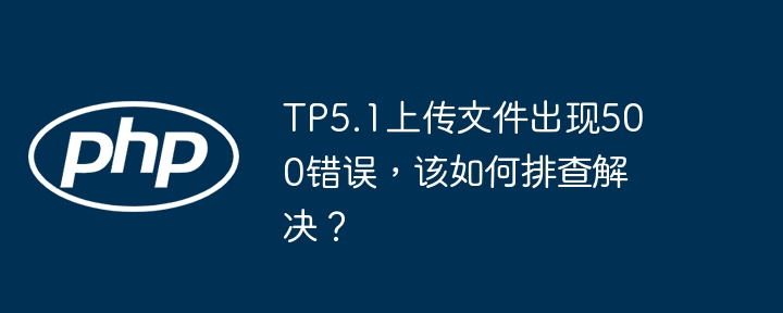 tp5.1上传文件出现500错误,该如何排查解决?