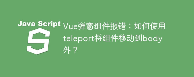 vue弹窗组件报错:如何使用teleport将组件移动到body外?