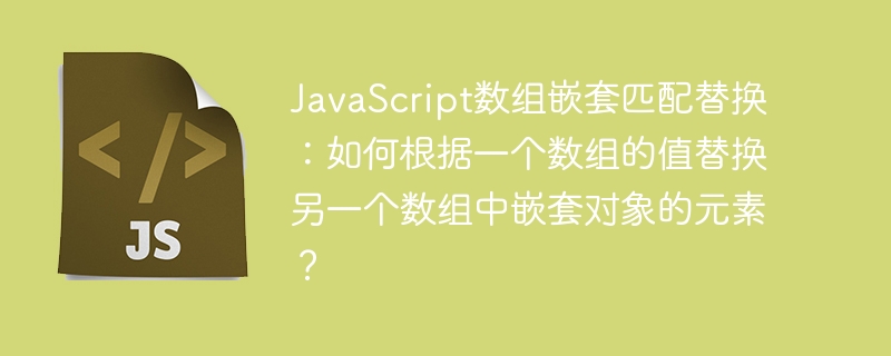 javascript数组嵌套匹配替换:如何根据一个数组的值替换另一个数组中嵌套对象的元素?