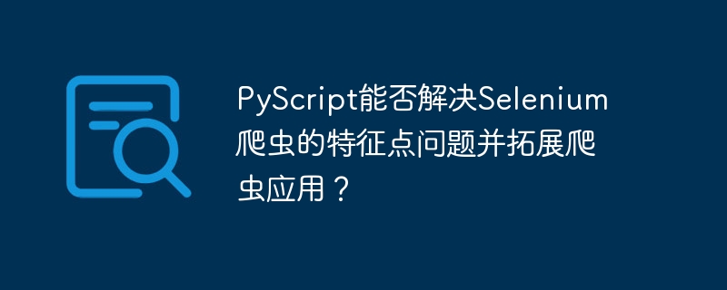 pyscript能否解决selenium爬虫的特征点问题并拓展爬虫应用?