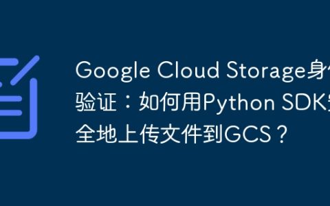 Google Cloud Storage身份验证：如何用Python SDK安全地上传文件到GCS？
