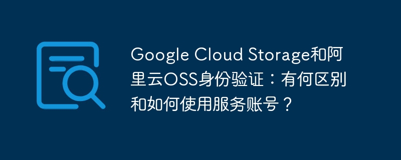 google cloud storage和阿里云oss身份验证:有何区别和如何使用服务账号?