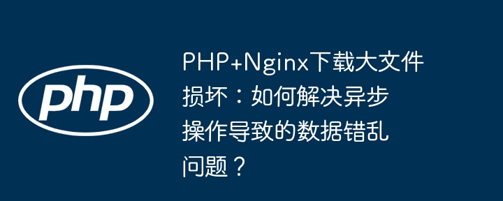 php+nginx下载大文件损坏:如何解决异步操作导致的数据错乱问题?