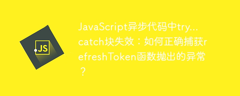 javascript异步代码中try...catch块失效:如何正确捕获refreshtoken函数抛出的异常?