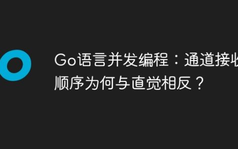 Go语言并发编程：通道接收顺序为何与直觉相反？