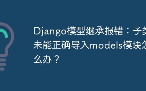 Django模型继承报错：子类未能正确导入models模块怎么办？