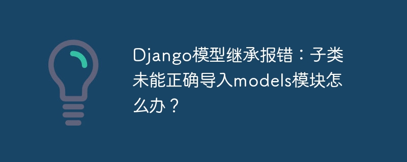 django模型继承报错:子类未能正确导入models模块怎么办?