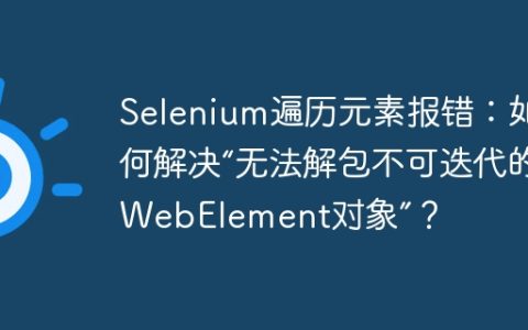 Selenium遍历元素报错：如何解决“无法解包不可迭代的WebElement对象”？