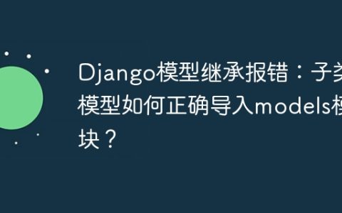 Django模型继承报错：子类模型如何正确导入models模块？