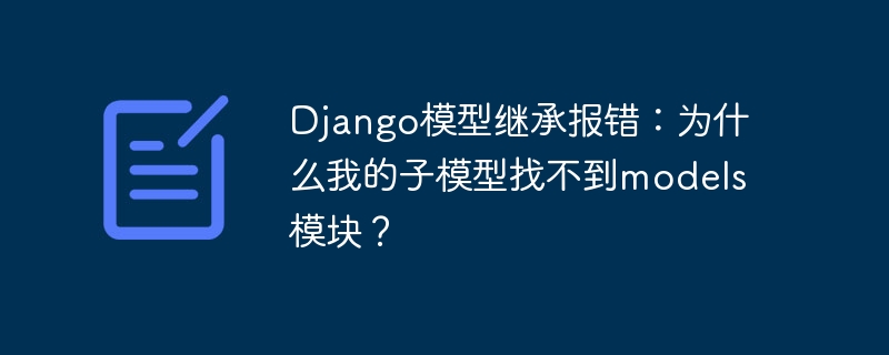 django模型继承报错:为什么我的子模型找不到models模块?