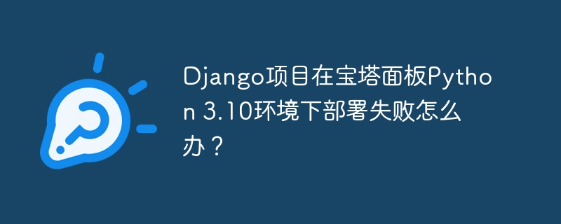 django项目在宝塔面板python 3.10环境下部署失败怎么办?
