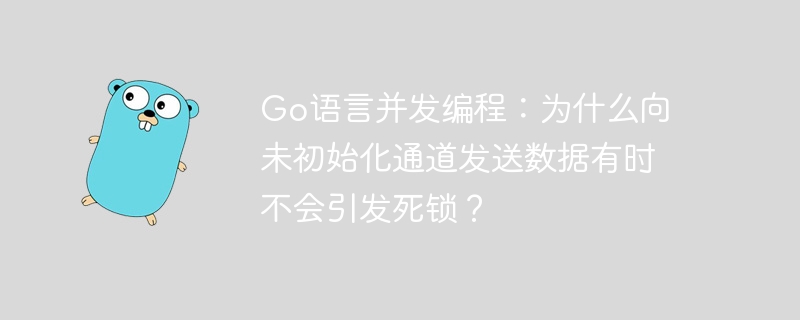 go语言并发编程:为什么向未初始化通道发送数据有时不会引发死锁?
