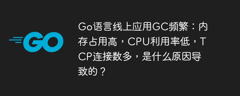 go语言线上应用gc频繁:内存占用高,cpu利用率低,tcp连接数多,是什么原因导致的?