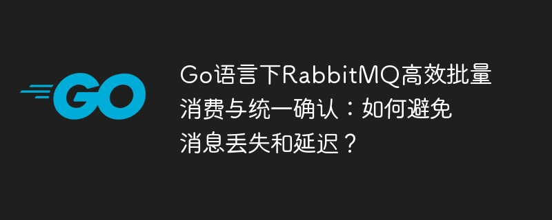 Go语言下RabbitMQ高效批量消费与统一确认:如何避免消息丢失和延迟?